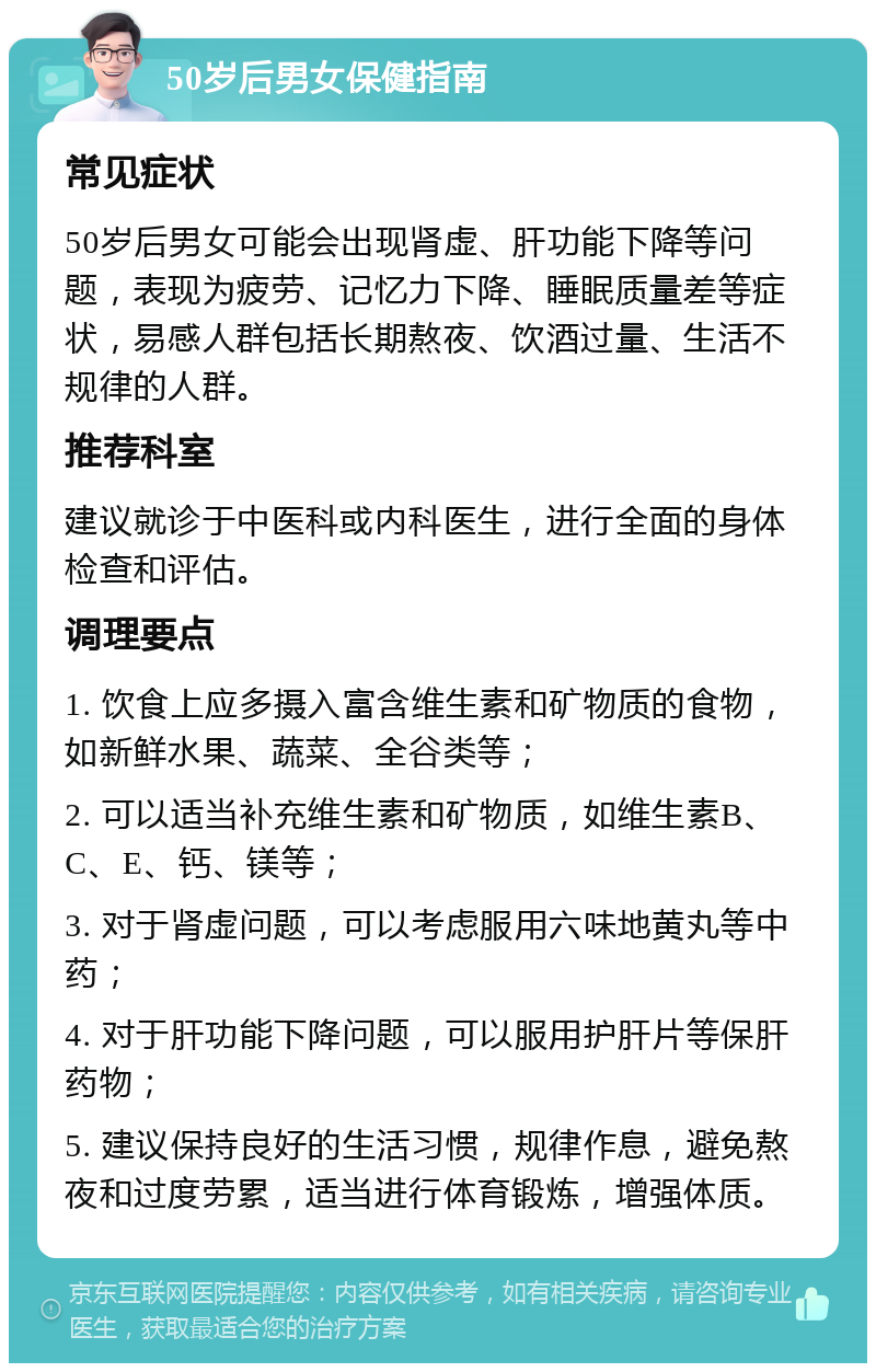 50岁后男女保健指南 常见症状 50岁后男女可能会出现肾虚、肝功能下降等问题，表现为疲劳、记忆力下降、睡眠质量差等症状，易感人群包括长期熬夜、饮酒过量、生活不规律的人群。 推荐科室 建议就诊于中医科或内科医生，进行全面的身体检查和评估。 调理要点 1. 饮食上应多摄入富含维生素和矿物质的食物，如新鲜水果、蔬菜、全谷类等； 2. 可以适当补充维生素和矿物质，如维生素B、C、E、钙、镁等； 3. 对于肾虚问题，可以考虑服用六味地黄丸等中药； 4. 对于肝功能下降问题，可以服用护肝片等保肝药物； 5. 建议保持良好的生活习惯，规律作息，避免熬夜和过度劳累，适当进行体育锻炼，增强体质。