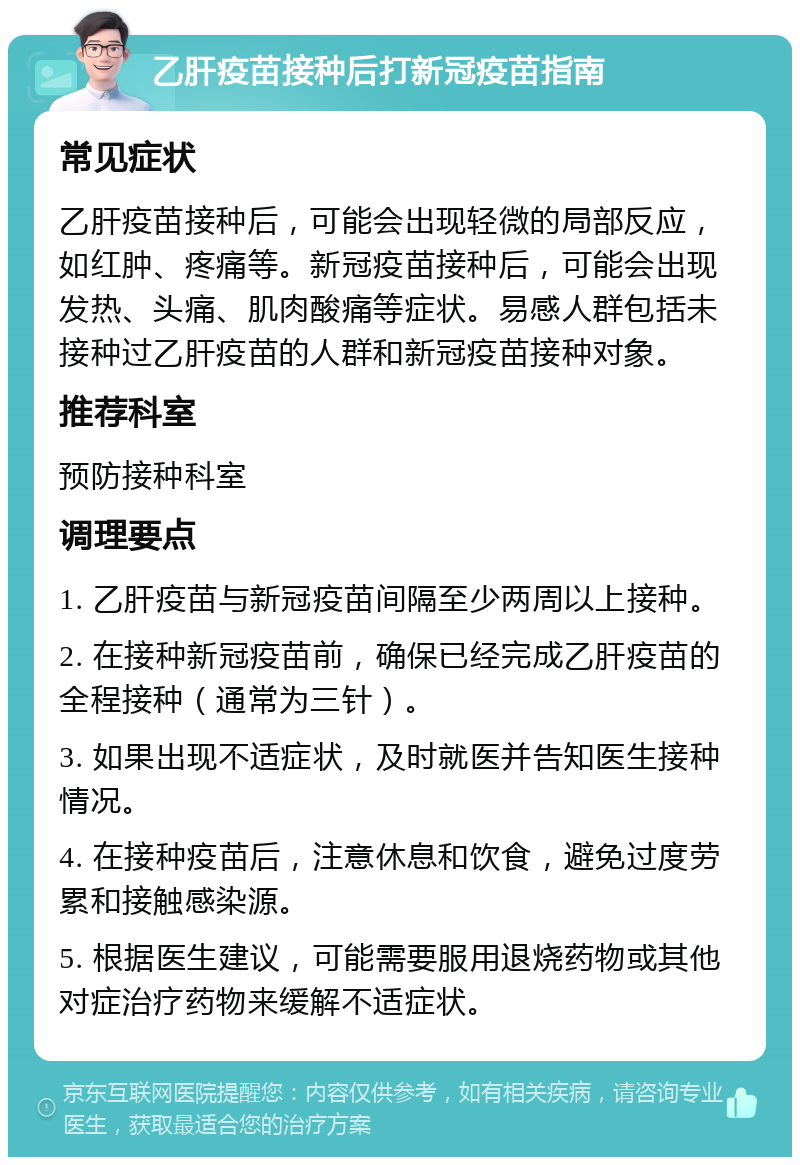 乙肝疫苗接种后打新冠疫苗指南 常见症状 乙肝疫苗接种后，可能会出现轻微的局部反应，如红肿、疼痛等。新冠疫苗接种后，可能会出现发热、头痛、肌肉酸痛等症状。易感人群包括未接种过乙肝疫苗的人群和新冠疫苗接种对象。 推荐科室 预防接种科室 调理要点 1. 乙肝疫苗与新冠疫苗间隔至少两周以上接种。 2. 在接种新冠疫苗前，确保已经完成乙肝疫苗的全程接种（通常为三针）。 3. 如果出现不适症状，及时就医并告知医生接种情况。 4. 在接种疫苗后，注意休息和饮食，避免过度劳累和接触感染源。 5. 根据医生建议，可能需要服用退烧药物或其他对症治疗药物来缓解不适症状。