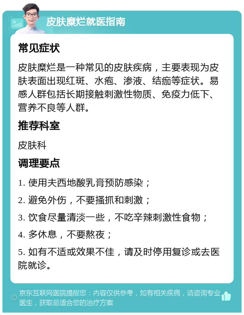 皮肤糜烂就医指南 常见症状 皮肤糜烂是一种常见的皮肤疾病，主要表现为皮肤表面出现红斑、水疱、渗液、结痂等症状。易感人群包括长期接触刺激性物质、免疫力低下、营养不良等人群。 推荐科室 皮肤科 调理要点 1. 使用夫西地酸乳膏预防感染； 2. 避免外伤，不要搔抓和刺激； 3. 饮食尽量清淡一些，不吃辛辣刺激性食物； 4. 多休息，不要熬夜； 5. 如有不适或效果不佳，请及时停用复诊或去医院就诊。