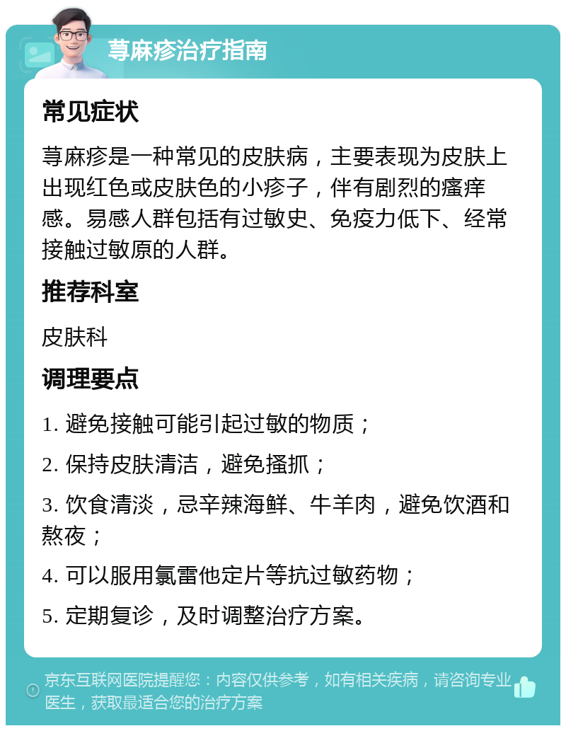 荨麻疹治疗指南 常见症状 荨麻疹是一种常见的皮肤病，主要表现为皮肤上出现红色或皮肤色的小疹子，伴有剧烈的瘙痒感。易感人群包括有过敏史、免疫力低下、经常接触过敏原的人群。 推荐科室 皮肤科 调理要点 1. 避免接触可能引起过敏的物质； 2. 保持皮肤清洁，避免搔抓； 3. 饮食清淡，忌辛辣海鲜、牛羊肉，避免饮酒和熬夜； 4. 可以服用氯雷他定片等抗过敏药物； 5. 定期复诊，及时调整治疗方案。