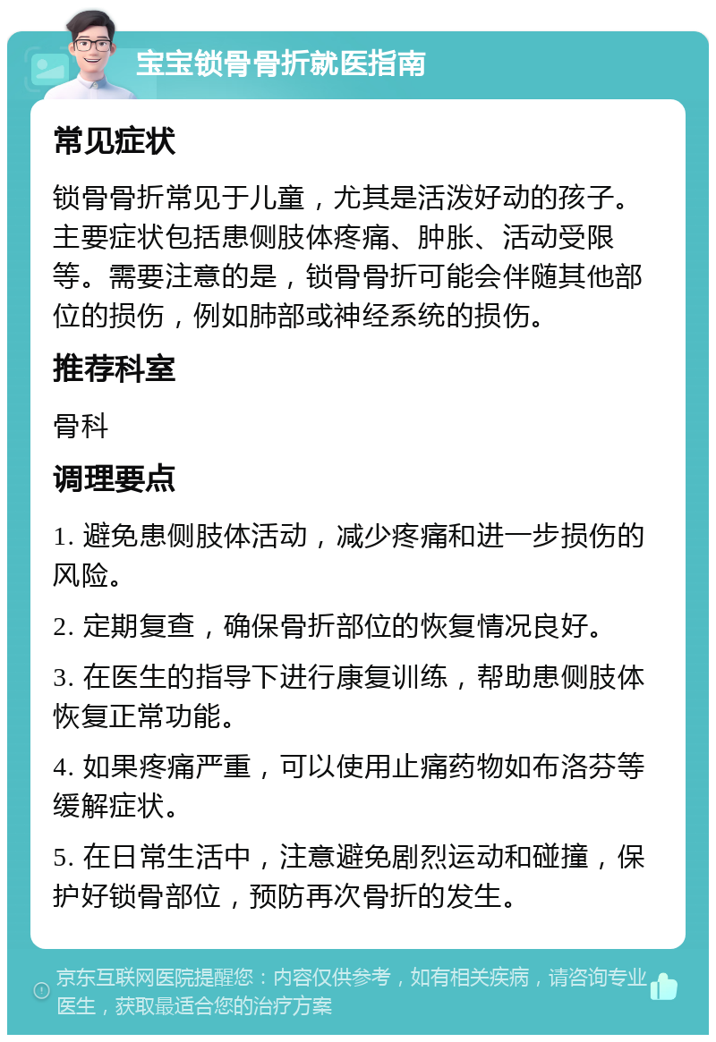 宝宝锁骨骨折就医指南 常见症状 锁骨骨折常见于儿童，尤其是活泼好动的孩子。主要症状包括患侧肢体疼痛、肿胀、活动受限等。需要注意的是，锁骨骨折可能会伴随其他部位的损伤，例如肺部或神经系统的损伤。 推荐科室 骨科 调理要点 1. 避免患侧肢体活动，减少疼痛和进一步损伤的风险。 2. 定期复查，确保骨折部位的恢复情况良好。 3. 在医生的指导下进行康复训练，帮助患侧肢体恢复正常功能。 4. 如果疼痛严重，可以使用止痛药物如布洛芬等缓解症状。 5. 在日常生活中，注意避免剧烈运动和碰撞，保护好锁骨部位，预防再次骨折的发生。