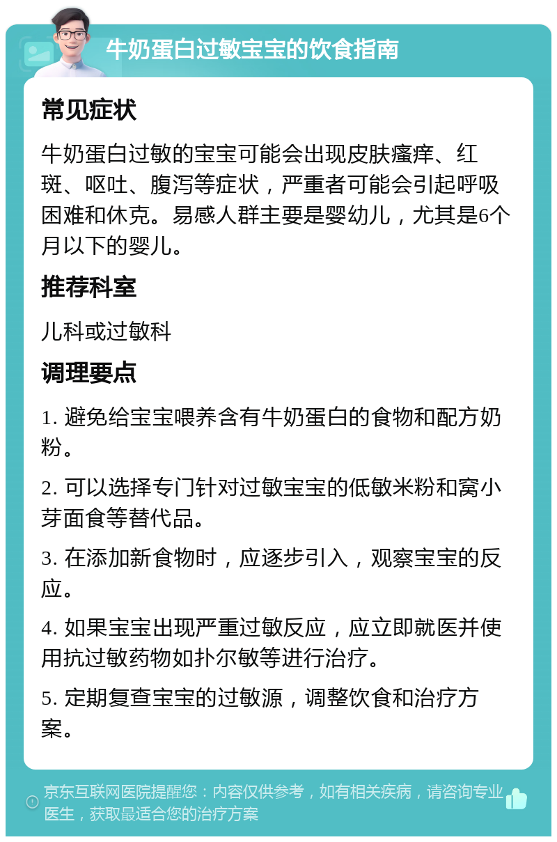 牛奶蛋白过敏宝宝的饮食指南 常见症状 牛奶蛋白过敏的宝宝可能会出现皮肤瘙痒、红斑、呕吐、腹泻等症状，严重者可能会引起呼吸困难和休克。易感人群主要是婴幼儿，尤其是6个月以下的婴儿。 推荐科室 儿科或过敏科 调理要点 1. 避免给宝宝喂养含有牛奶蛋白的食物和配方奶粉。 2. 可以选择专门针对过敏宝宝的低敏米粉和窝小芽面食等替代品。 3. 在添加新食物时，应逐步引入，观察宝宝的反应。 4. 如果宝宝出现严重过敏反应，应立即就医并使用抗过敏药物如扑尔敏等进行治疗。 5. 定期复查宝宝的过敏源，调整饮食和治疗方案。