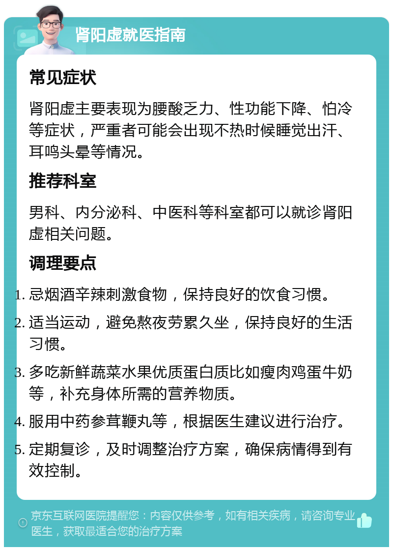 肾阳虚就医指南 常见症状 肾阳虚主要表现为腰酸乏力、性功能下降、怕冷等症状，严重者可能会出现不热时候睡觉出汗、耳鸣头晕等情况。 推荐科室 男科、内分泌科、中医科等科室都可以就诊肾阳虚相关问题。 调理要点 忌烟酒辛辣刺激食物，保持良好的饮食习惯。 适当运动，避免熬夜劳累久坐，保持良好的生活习惯。 多吃新鲜蔬菜水果优质蛋白质比如瘦肉鸡蛋牛奶等，补充身体所需的营养物质。 服用中药参茸鞭丸等，根据医生建议进行治疗。 定期复诊，及时调整治疗方案，确保病情得到有效控制。