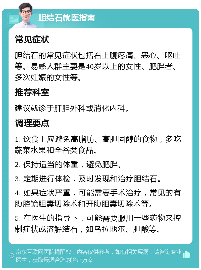 胆结石就医指南 常见症状 胆结石的常见症状包括右上腹疼痛、恶心、呕吐等。易感人群主要是40岁以上的女性、肥胖者、多次妊娠的女性等。 推荐科室 建议就诊于肝胆外科或消化内科。 调理要点 1. 饮食上应避免高脂肪、高胆固醇的食物，多吃蔬菜水果和全谷类食品。 2. 保持适当的体重，避免肥胖。 3. 定期进行体检，及时发现和治疗胆结石。 4. 如果症状严重，可能需要手术治疗，常见的有腹腔镜胆囊切除术和开腹胆囊切除术等。 5. 在医生的指导下，可能需要服用一些药物来控制症状或溶解结石，如乌拉地尔、胆酸等。