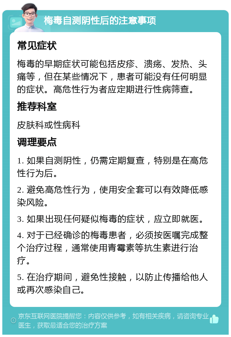 梅毒自测阴性后的注意事项 常见症状 梅毒的早期症状可能包括皮疹、溃疡、发热、头痛等，但在某些情况下，患者可能没有任何明显的症状。高危性行为者应定期进行性病筛查。 推荐科室 皮肤科或性病科 调理要点 1. 如果自测阴性，仍需定期复查，特别是在高危性行为后。 2. 避免高危性行为，使用安全套可以有效降低感染风险。 3. 如果出现任何疑似梅毒的症状，应立即就医。 4. 对于已经确诊的梅毒患者，必须按医嘱完成整个治疗过程，通常使用青霉素等抗生素进行治疗。 5. 在治疗期间，避免性接触，以防止传播给他人或再次感染自己。