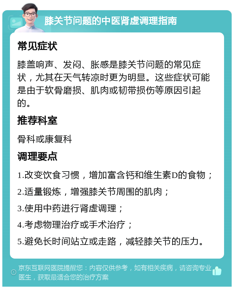 膝关节问题的中医肾虚调理指南 常见症状 膝盖响声、发闷、胀感是膝关节问题的常见症状，尤其在天气转凉时更为明显。这些症状可能是由于软骨磨损、肌肉或韧带损伤等原因引起的。 推荐科室 骨科或康复科 调理要点 1.改变饮食习惯，增加富含钙和维生素D的食物； 2.适量锻炼，增强膝关节周围的肌肉； 3.使用中药进行肾虚调理； 4.考虑物理治疗或手术治疗； 5.避免长时间站立或走路，减轻膝关节的压力。