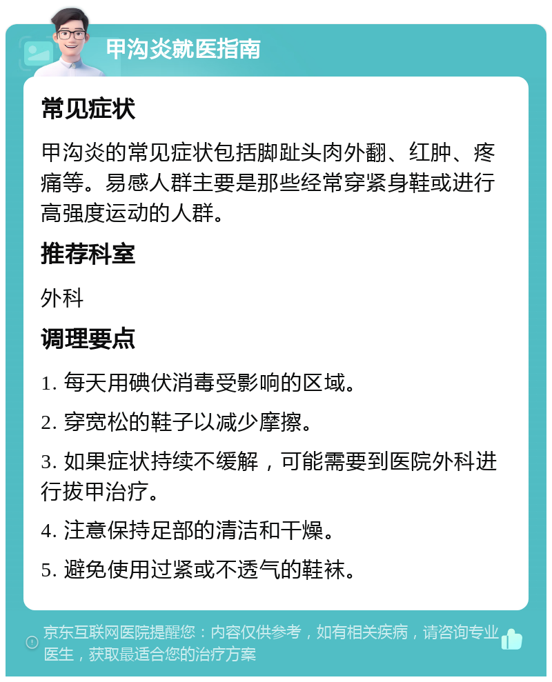 甲沟炎就医指南 常见症状 甲沟炎的常见症状包括脚趾头肉外翻、红肿、疼痛等。易感人群主要是那些经常穿紧身鞋或进行高强度运动的人群。 推荐科室 外科 调理要点 1. 每天用碘伏消毒受影响的区域。 2. 穿宽松的鞋子以减少摩擦。 3. 如果症状持续不缓解，可能需要到医院外科进行拔甲治疗。 4. 注意保持足部的清洁和干燥。 5. 避免使用过紧或不透气的鞋袜。