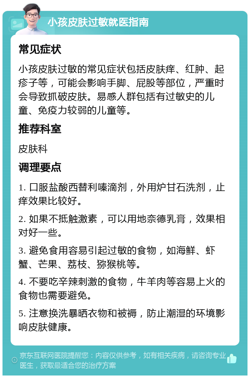 小孩皮肤过敏就医指南 常见症状 小孩皮肤过敏的常见症状包括皮肤痒、红肿、起疹子等，可能会影响手脚、屁股等部位，严重时会导致抓破皮肤。易感人群包括有过敏史的儿童、免疫力较弱的儿童等。 推荐科室 皮肤科 调理要点 1. 口服盐酸西替利嗪滴剂，外用炉甘石洗剂，止痒效果比较好。 2. 如果不抵触激素，可以用地奈德乳膏，效果相对好一些。 3. 避免食用容易引起过敏的食物，如海鲜、虾蟹、芒果、荔枝、猕猴桃等。 4. 不要吃辛辣刺激的食物，牛羊肉等容易上火的食物也需要避免。 5. 注意换洗暴晒衣物和被褥，防止潮湿的环境影响皮肤健康。