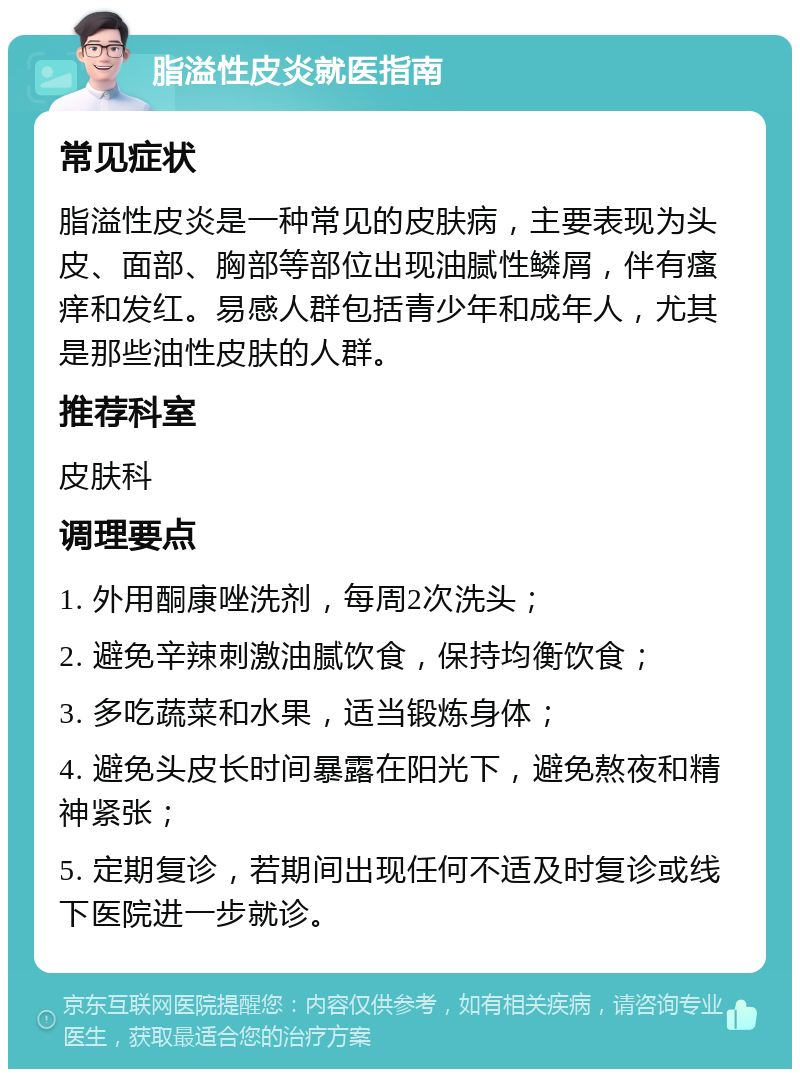 脂溢性皮炎就医指南 常见症状 脂溢性皮炎是一种常见的皮肤病，主要表现为头皮、面部、胸部等部位出现油腻性鳞屑，伴有瘙痒和发红。易感人群包括青少年和成年人，尤其是那些油性皮肤的人群。 推荐科室 皮肤科 调理要点 1. 外用酮康唑洗剂，每周2次洗头； 2. 避免辛辣刺激油腻饮食，保持均衡饮食； 3. 多吃蔬菜和水果，适当锻炼身体； 4. 避免头皮长时间暴露在阳光下，避免熬夜和精神紧张； 5. 定期复诊，若期间出现任何不适及时复诊或线下医院进一步就诊。