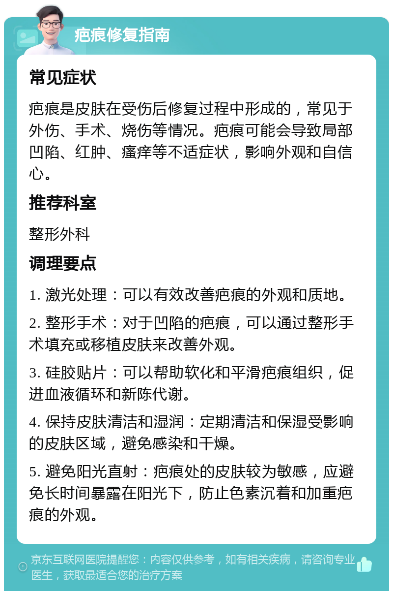 疤痕修复指南 常见症状 疤痕是皮肤在受伤后修复过程中形成的，常见于外伤、手术、烧伤等情况。疤痕可能会导致局部凹陷、红肿、瘙痒等不适症状，影响外观和自信心。 推荐科室 整形外科 调理要点 1. 激光处理：可以有效改善疤痕的外观和质地。 2. 整形手术：对于凹陷的疤痕，可以通过整形手术填充或移植皮肤来改善外观。 3. 硅胶贴片：可以帮助软化和平滑疤痕组织，促进血液循环和新陈代谢。 4. 保持皮肤清洁和湿润：定期清洁和保湿受影响的皮肤区域，避免感染和干燥。 5. 避免阳光直射：疤痕处的皮肤较为敏感，应避免长时间暴露在阳光下，防止色素沉着和加重疤痕的外观。