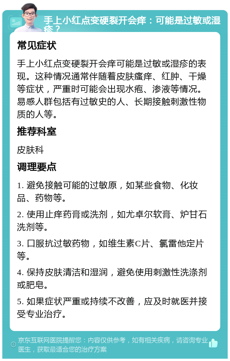 手上小红点变硬裂开会痒：可能是过敏或湿疹？ 常见症状 手上小红点变硬裂开会痒可能是过敏或湿疹的表现。这种情况通常伴随着皮肤瘙痒、红肿、干燥等症状，严重时可能会出现水疱、渗液等情况。易感人群包括有过敏史的人、长期接触刺激性物质的人等。 推荐科室 皮肤科 调理要点 1. 避免接触可能的过敏原，如某些食物、化妆品、药物等。 2. 使用止痒药膏或洗剂，如尤卓尔软膏、炉甘石洗剂等。 3. 口服抗过敏药物，如维生素C片、氯雷他定片等。 4. 保持皮肤清洁和湿润，避免使用刺激性洗涤剂或肥皂。 5. 如果症状严重或持续不改善，应及时就医并接受专业治疗。