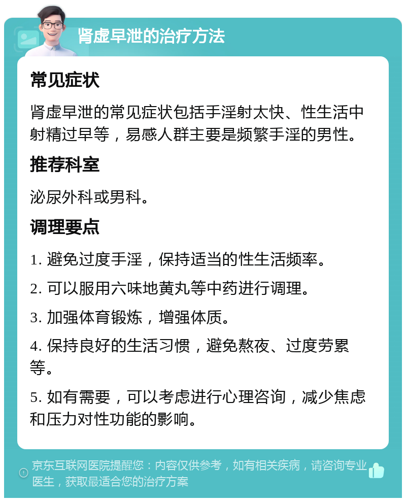 肾虚早泄的治疗方法 常见症状 肾虚早泄的常见症状包括手淫射太快、性生活中射精过早等，易感人群主要是频繁手淫的男性。 推荐科室 泌尿外科或男科。 调理要点 1. 避免过度手淫，保持适当的性生活频率。 2. 可以服用六味地黄丸等中药进行调理。 3. 加强体育锻炼，增强体质。 4. 保持良好的生活习惯，避免熬夜、过度劳累等。 5. 如有需要，可以考虑进行心理咨询，减少焦虑和压力对性功能的影响。