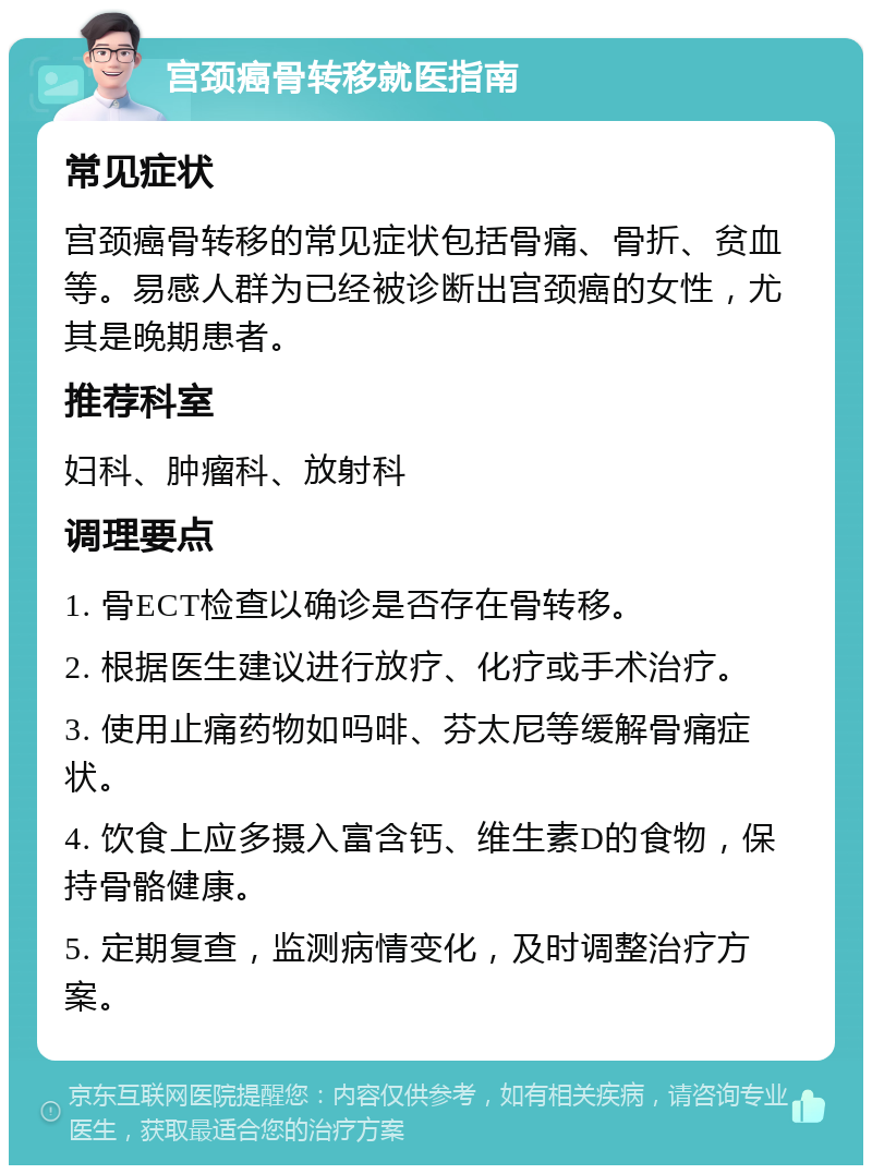 宫颈癌骨转移就医指南 常见症状 宫颈癌骨转移的常见症状包括骨痛、骨折、贫血等。易感人群为已经被诊断出宫颈癌的女性，尤其是晚期患者。 推荐科室 妇科、肿瘤科、放射科 调理要点 1. 骨ECT检查以确诊是否存在骨转移。 2. 根据医生建议进行放疗、化疗或手术治疗。 3. 使用止痛药物如吗啡、芬太尼等缓解骨痛症状。 4. 饮食上应多摄入富含钙、维生素D的食物，保持骨骼健康。 5. 定期复查，监测病情变化，及时调整治疗方案。