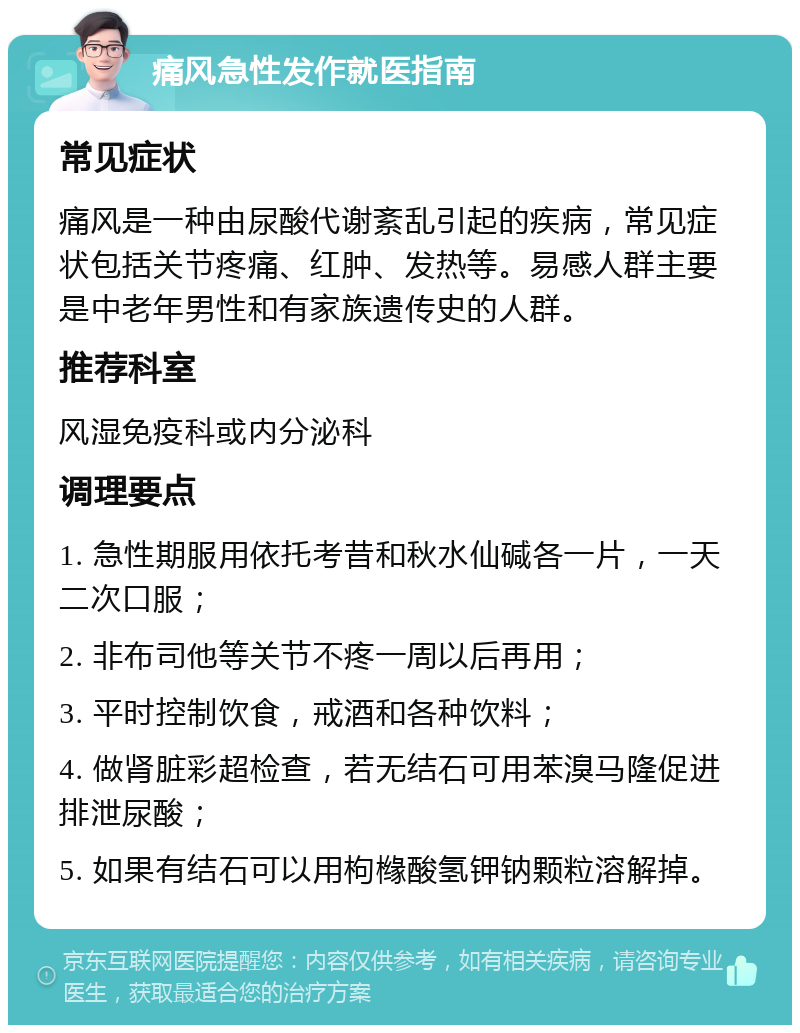 痛风急性发作就医指南 常见症状 痛风是一种由尿酸代谢紊乱引起的疾病，常见症状包括关节疼痛、红肿、发热等。易感人群主要是中老年男性和有家族遗传史的人群。 推荐科室 风湿免疫科或内分泌科 调理要点 1. 急性期服用依托考昔和秋水仙碱各一片，一天二次口服； 2. 非布司他等关节不疼一周以后再用； 3. 平时控制饮食，戒酒和各种饮料； 4. 做肾脏彩超检查，若无结石可用苯溴马隆促进排泄尿酸； 5. 如果有结石可以用枸橼酸氢钾钠颗粒溶解掉。