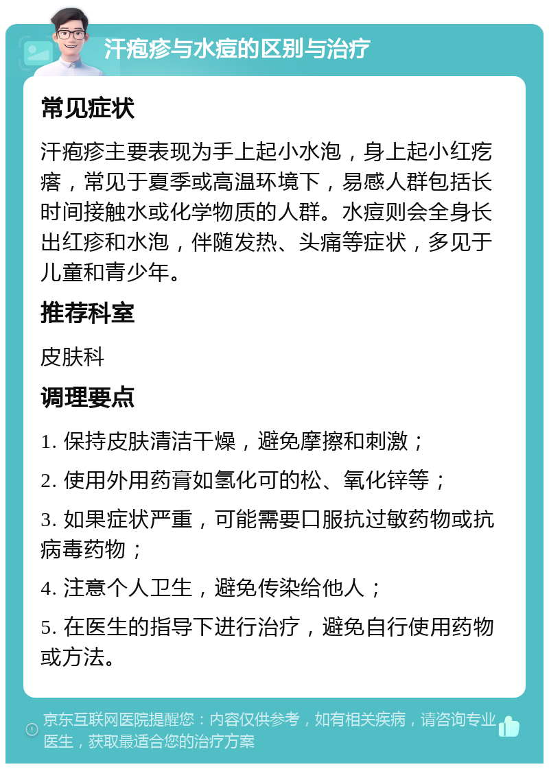 汗疱疹与水痘的区别与治疗 常见症状 汗疱疹主要表现为手上起小水泡，身上起小红疙瘩，常见于夏季或高温环境下，易感人群包括长时间接触水或化学物质的人群。水痘则会全身长出红疹和水泡，伴随发热、头痛等症状，多见于儿童和青少年。 推荐科室 皮肤科 调理要点 1. 保持皮肤清洁干燥，避免摩擦和刺激； 2. 使用外用药膏如氢化可的松、氧化锌等； 3. 如果症状严重，可能需要口服抗过敏药物或抗病毒药物； 4. 注意个人卫生，避免传染给他人； 5. 在医生的指导下进行治疗，避免自行使用药物或方法。