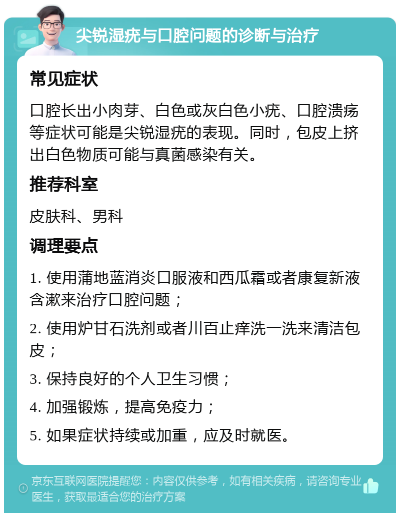 尖锐湿疣与口腔问题的诊断与治疗 常见症状 口腔长出小肉芽、白色或灰白色小疣、口腔溃疡等症状可能是尖锐湿疣的表现。同时，包皮上挤出白色物质可能与真菌感染有关。 推荐科室 皮肤科、男科 调理要点 1. 使用蒲地蓝消炎口服液和西瓜霜或者康复新液含漱来治疗口腔问题； 2. 使用炉甘石洗剂或者川百止痒洗一洗来清洁包皮； 3. 保持良好的个人卫生习惯； 4. 加强锻炼，提高免疫力； 5. 如果症状持续或加重，应及时就医。