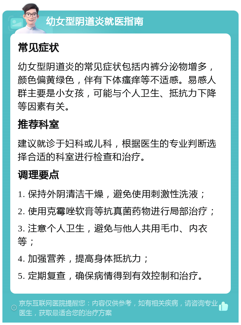 幼女型阴道炎就医指南 常见症状 幼女型阴道炎的常见症状包括内裤分泌物增多，颜色偏黄绿色，伴有下体瘙痒等不适感。易感人群主要是小女孩，可能与个人卫生、抵抗力下降等因素有关。 推荐科室 建议就诊于妇科或儿科，根据医生的专业判断选择合适的科室进行检查和治疗。 调理要点 1. 保持外阴清洁干燥，避免使用刺激性洗液； 2. 使用克霉唑软膏等抗真菌药物进行局部治疗； 3. 注意个人卫生，避免与他人共用毛巾、内衣等； 4. 加强营养，提高身体抵抗力； 5. 定期复查，确保病情得到有效控制和治疗。