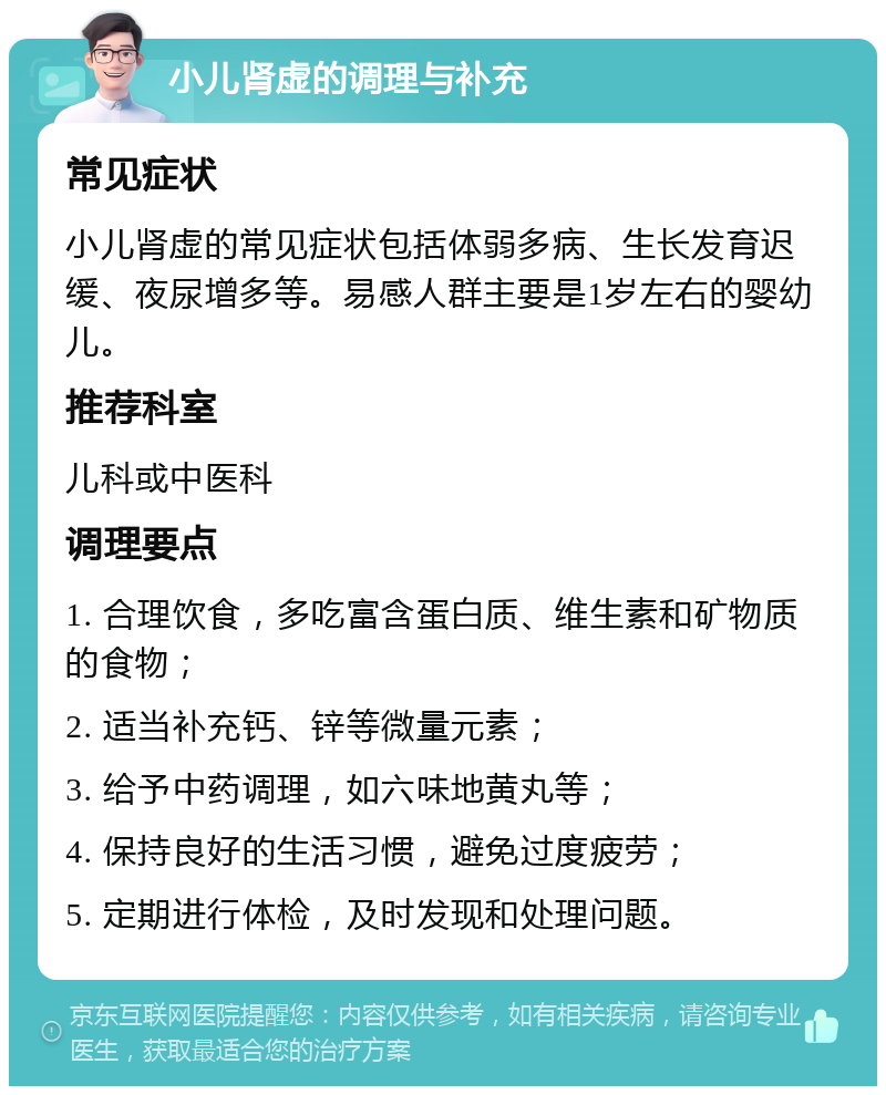 小儿肾虚的调理与补充 常见症状 小儿肾虚的常见症状包括体弱多病、生长发育迟缓、夜尿增多等。易感人群主要是1岁左右的婴幼儿。 推荐科室 儿科或中医科 调理要点 1. 合理饮食，多吃富含蛋白质、维生素和矿物质的食物； 2. 适当补充钙、锌等微量元素； 3. 给予中药调理，如六味地黄丸等； 4. 保持良好的生活习惯，避免过度疲劳； 5. 定期进行体检，及时发现和处理问题。