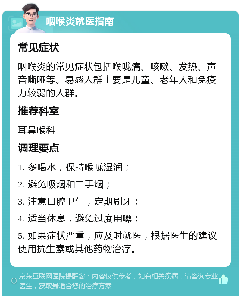 咽喉炎就医指南 常见症状 咽喉炎的常见症状包括喉咙痛、咳嗽、发热、声音嘶哑等。易感人群主要是儿童、老年人和免疫力较弱的人群。 推荐科室 耳鼻喉科 调理要点 1. 多喝水，保持喉咙湿润； 2. 避免吸烟和二手烟； 3. 注意口腔卫生，定期刷牙； 4. 适当休息，避免过度用嗓； 5. 如果症状严重，应及时就医，根据医生的建议使用抗生素或其他药物治疗。