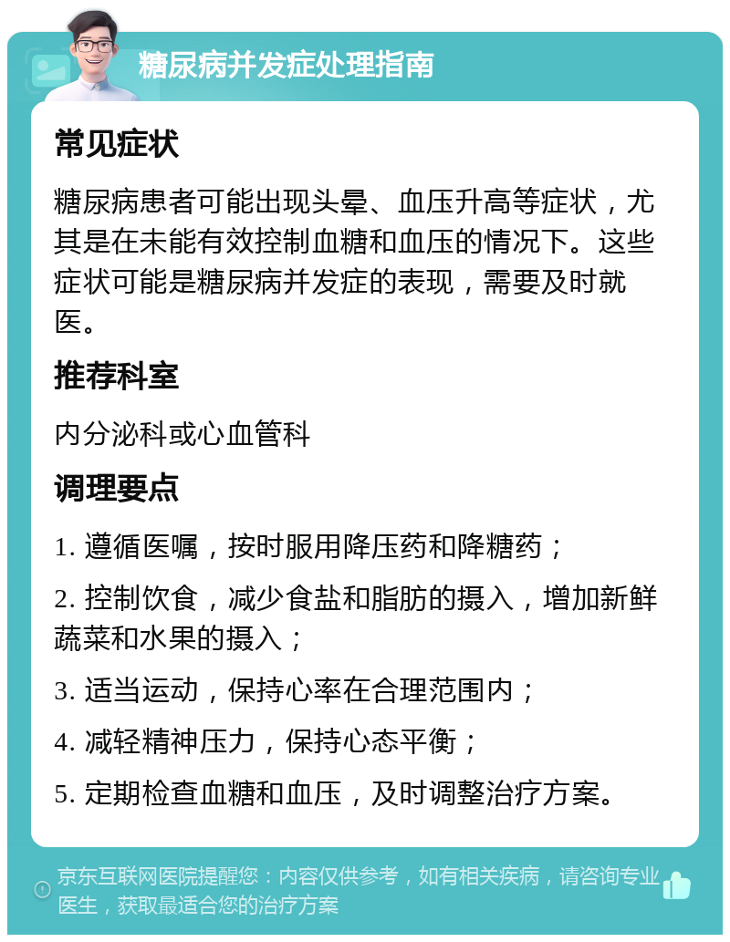 糖尿病并发症处理指南 常见症状 糖尿病患者可能出现头晕、血压升高等症状，尤其是在未能有效控制血糖和血压的情况下。这些症状可能是糖尿病并发症的表现，需要及时就医。 推荐科室 内分泌科或心血管科 调理要点 1. 遵循医嘱，按时服用降压药和降糖药； 2. 控制饮食，减少食盐和脂肪的摄入，增加新鲜蔬菜和水果的摄入； 3. 适当运动，保持心率在合理范围内； 4. 减轻精神压力，保持心态平衡； 5. 定期检查血糖和血压，及时调整治疗方案。