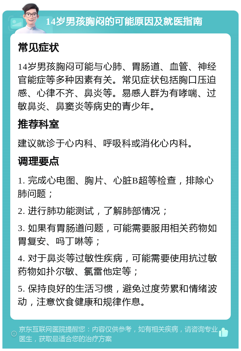 14岁男孩胸闷的可能原因及就医指南 常见症状 14岁男孩胸闷可能与心肺、胃肠道、血管、神经官能症等多种因素有关。常见症状包括胸口压迫感、心律不齐、鼻炎等。易感人群为有哮喘、过敏鼻炎、鼻窦炎等病史的青少年。 推荐科室 建议就诊于心内科、呼吸科或消化心内科。 调理要点 1. 完成心电图、胸片、心脏B超等检查，排除心肺问题； 2. 进行肺功能测试，了解肺部情况； 3. 如果有胃肠道问题，可能需要服用相关药物如胃复安、吗丁啉等； 4. 对于鼻炎等过敏性疾病，可能需要使用抗过敏药物如扑尔敏、氯雷他定等； 5. 保持良好的生活习惯，避免过度劳累和情绪波动，注意饮食健康和规律作息。