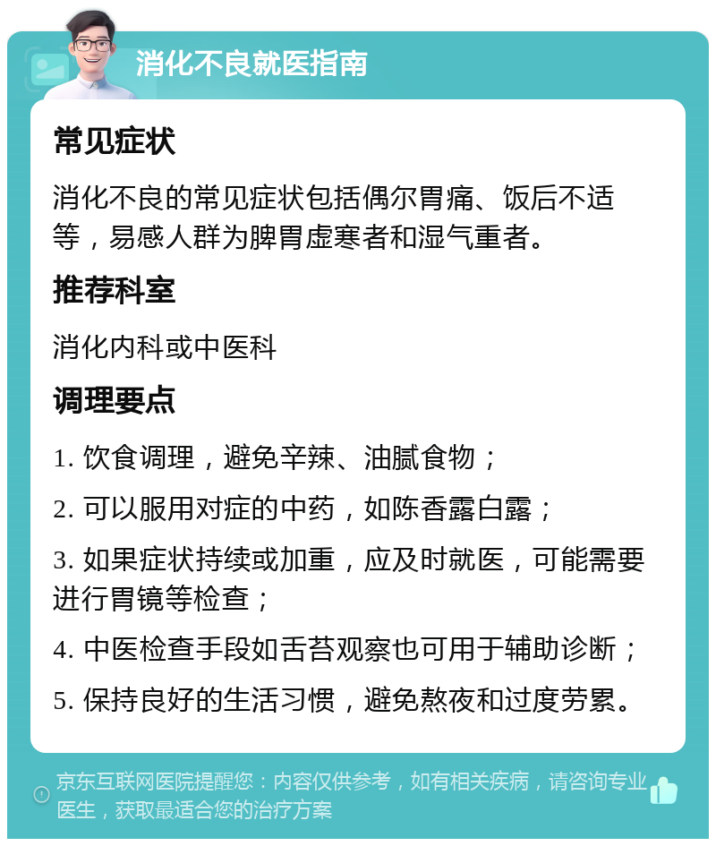 消化不良就医指南 常见症状 消化不良的常见症状包括偶尔胃痛、饭后不适等，易感人群为脾胃虚寒者和湿气重者。 推荐科室 消化内科或中医科 调理要点 1. 饮食调理，避免辛辣、油腻食物； 2. 可以服用对症的中药，如陈香露白露； 3. 如果症状持续或加重，应及时就医，可能需要进行胃镜等检查； 4. 中医检查手段如舌苔观察也可用于辅助诊断； 5. 保持良好的生活习惯，避免熬夜和过度劳累。