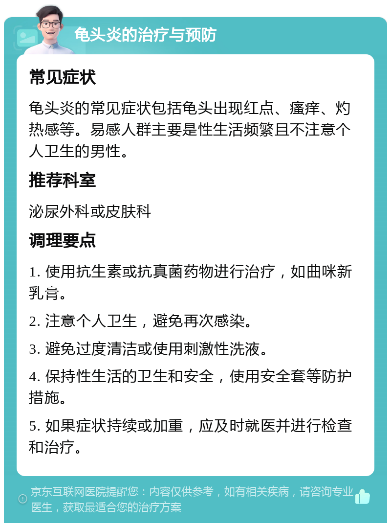 龟头炎的治疗与预防 常见症状 龟头炎的常见症状包括龟头出现红点、瘙痒、灼热感等。易感人群主要是性生活频繁且不注意个人卫生的男性。 推荐科室 泌尿外科或皮肤科 调理要点 1. 使用抗生素或抗真菌药物进行治疗，如曲咪新乳膏。 2. 注意个人卫生，避免再次感染。 3. 避免过度清洁或使用刺激性洗液。 4. 保持性生活的卫生和安全，使用安全套等防护措施。 5. 如果症状持续或加重，应及时就医并进行检查和治疗。