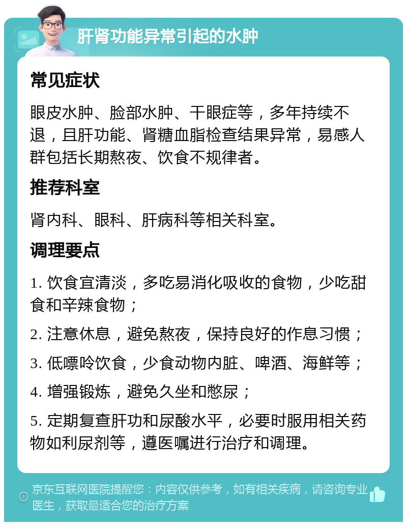 肝肾功能异常引起的水肿 常见症状 眼皮水肿、脸部水肿、干眼症等，多年持续不退，且肝功能、肾糖血脂检查结果异常，易感人群包括长期熬夜、饮食不规律者。 推荐科室 肾内科、眼科、肝病科等相关科室。 调理要点 1. 饮食宜清淡，多吃易消化吸收的食物，少吃甜食和辛辣食物； 2. 注意休息，避免熬夜，保持良好的作息习惯； 3. 低嘌呤饮食，少食动物内脏、啤酒、海鲜等； 4. 增强锻炼，避免久坐和憋尿； 5. 定期复查肝功和尿酸水平，必要时服用相关药物如利尿剂等，遵医嘱进行治疗和调理。