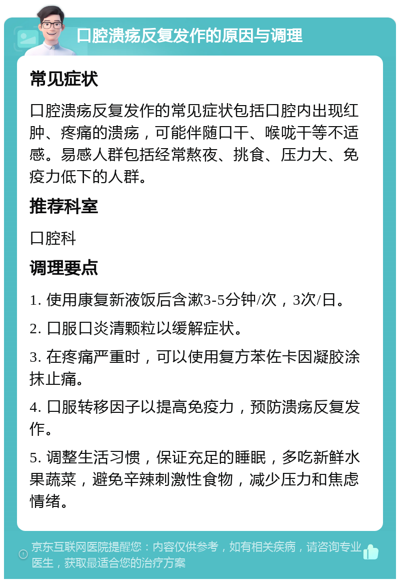 口腔溃疡反复发作的原因与调理 常见症状 口腔溃疡反复发作的常见症状包括口腔内出现红肿、疼痛的溃疡，可能伴随口干、喉咙干等不适感。易感人群包括经常熬夜、挑食、压力大、免疫力低下的人群。 推荐科室 口腔科 调理要点 1. 使用康复新液饭后含漱3-5分钟/次，3次/日。 2. 口服口炎清颗粒以缓解症状。 3. 在疼痛严重时，可以使用复方苯佐卡因凝胶涂抹止痛。 4. 口服转移因子以提高免疫力，预防溃疡反复发作。 5. 调整生活习惯，保证充足的睡眠，多吃新鲜水果蔬菜，避免辛辣刺激性食物，减少压力和焦虑情绪。