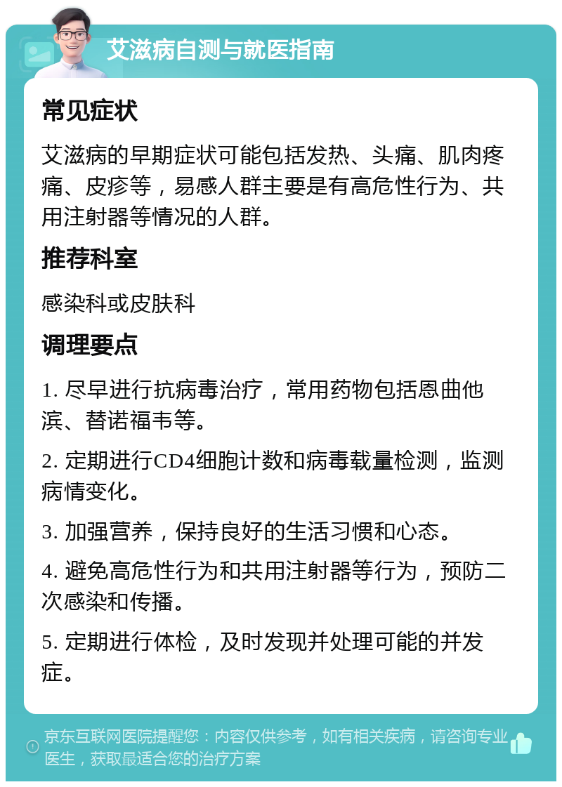 艾滋病自测与就医指南 常见症状 艾滋病的早期症状可能包括发热、头痛、肌肉疼痛、皮疹等，易感人群主要是有高危性行为、共用注射器等情况的人群。 推荐科室 感染科或皮肤科 调理要点 1. 尽早进行抗病毒治疗，常用药物包括恩曲他滨、替诺福韦等。 2. 定期进行CD4细胞计数和病毒载量检测，监测病情变化。 3. 加强营养，保持良好的生活习惯和心态。 4. 避免高危性行为和共用注射器等行为，预防二次感染和传播。 5. 定期进行体检，及时发现并处理可能的并发症。