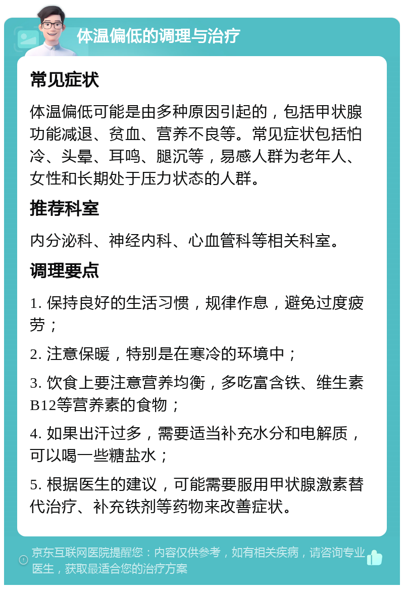 体温偏低的调理与治疗 常见症状 体温偏低可能是由多种原因引起的，包括甲状腺功能减退、贫血、营养不良等。常见症状包括怕冷、头晕、耳鸣、腿沉等，易感人群为老年人、女性和长期处于压力状态的人群。 推荐科室 内分泌科、神经内科、心血管科等相关科室。 调理要点 1. 保持良好的生活习惯，规律作息，避免过度疲劳； 2. 注意保暖，特别是在寒冷的环境中； 3. 饮食上要注意营养均衡，多吃富含铁、维生素B12等营养素的食物； 4. 如果出汗过多，需要适当补充水分和电解质，可以喝一些糖盐水； 5. 根据医生的建议，可能需要服用甲状腺激素替代治疗、补充铁剂等药物来改善症状。