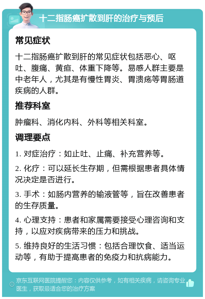 十二指肠癌扩散到肝的治疗与预后 常见症状 十二指肠癌扩散到肝的常见症状包括恶心、呕吐、腹痛、黄疸、体重下降等。易感人群主要是中老年人，尤其是有慢性胃炎、胃溃疡等胃肠道疾病的人群。 推荐科室 肿瘤科、消化内科、外科等相关科室。 调理要点 1. 对症治疗：如止吐、止痛、补充营养等。 2. 化疗：可以延长生存期，但需根据患者具体情况决定是否进行。 3. 手术：如肠内营养的输液管等，旨在改善患者的生存质量。 4. 心理支持：患者和家属需要接受心理咨询和支持，以应对疾病带来的压力和挑战。 5. 维持良好的生活习惯：包括合理饮食、适当运动等，有助于提高患者的免疫力和抗病能力。