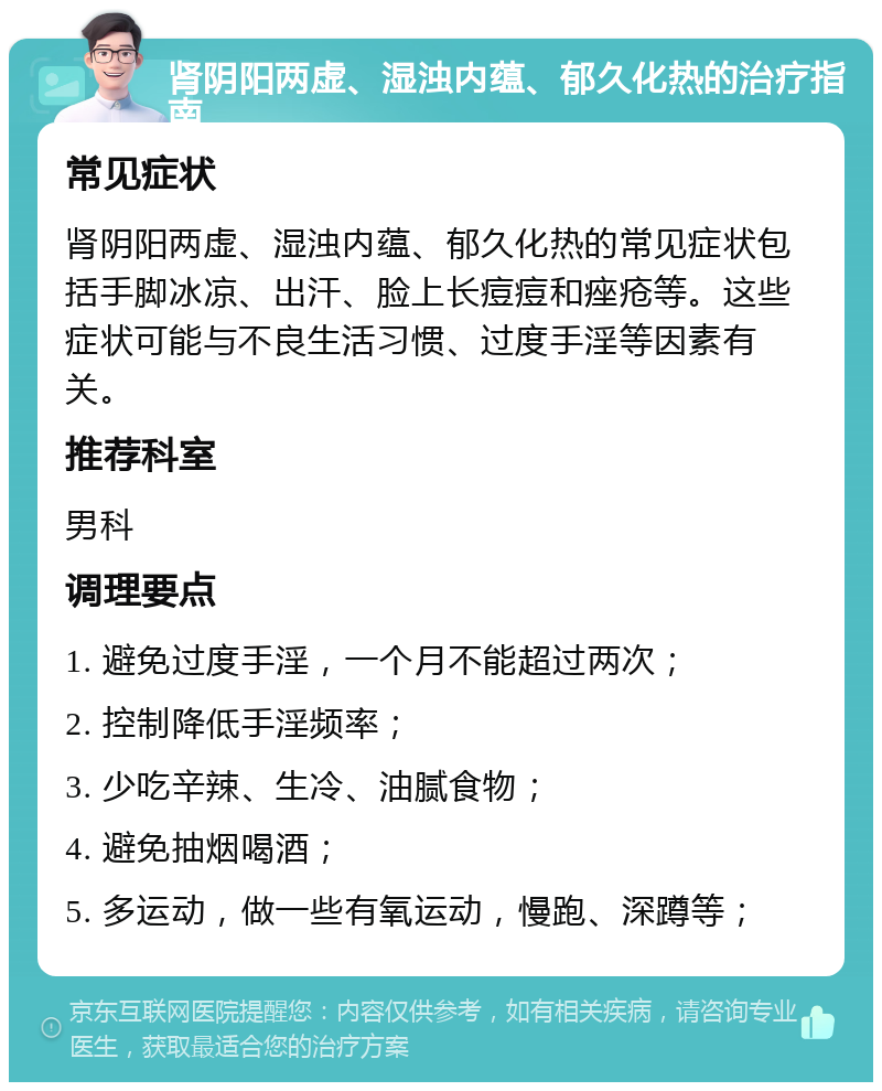 肾阴阳两虚、湿浊内蕴、郁久化热的治疗指南 常见症状 肾阴阳两虚、湿浊内蕴、郁久化热的常见症状包括手脚冰凉、出汗、脸上长痘痘和痤疮等。这些症状可能与不良生活习惯、过度手淫等因素有关。 推荐科室 男科 调理要点 1. 避免过度手淫，一个月不能超过两次； 2. 控制降低手淫频率； 3. 少吃辛辣、生冷、油腻食物； 4. 避免抽烟喝酒； 5. 多运动，做一些有氧运动，慢跑、深蹲等；