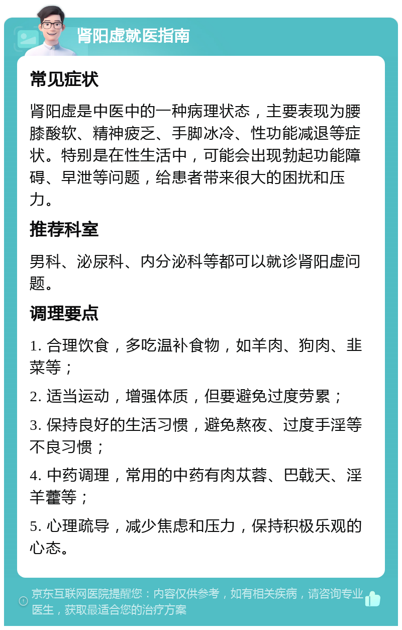 肾阳虚就医指南 常见症状 肾阳虚是中医中的一种病理状态，主要表现为腰膝酸软、精神疲乏、手脚冰冷、性功能减退等症状。特别是在性生活中，可能会出现勃起功能障碍、早泄等问题，给患者带来很大的困扰和压力。 推荐科室 男科、泌尿科、内分泌科等都可以就诊肾阳虚问题。 调理要点 1. 合理饮食，多吃温补食物，如羊肉、狗肉、韭菜等； 2. 适当运动，增强体质，但要避免过度劳累； 3. 保持良好的生活习惯，避免熬夜、过度手淫等不良习惯； 4. 中药调理，常用的中药有肉苁蓉、巴戟天、淫羊藿等； 5. 心理疏导，减少焦虑和压力，保持积极乐观的心态。