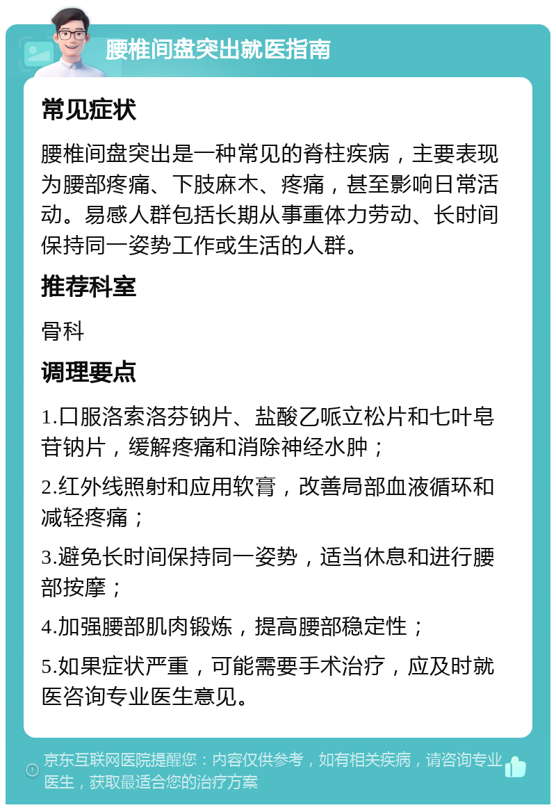 腰椎间盘突出就医指南 常见症状 腰椎间盘突出是一种常见的脊柱疾病，主要表现为腰部疼痛、下肢麻木、疼痛，甚至影响日常活动。易感人群包括长期从事重体力劳动、长时间保持同一姿势工作或生活的人群。 推荐科室 骨科 调理要点 1.口服洛索洛芬钠片、盐酸乙哌立松片和七叶皂苷钠片，缓解疼痛和消除神经水肿； 2.红外线照射和应用软膏，改善局部血液循环和减轻疼痛； 3.避免长时间保持同一姿势，适当休息和进行腰部按摩； 4.加强腰部肌肉锻炼，提高腰部稳定性； 5.如果症状严重，可能需要手术治疗，应及时就医咨询专业医生意见。