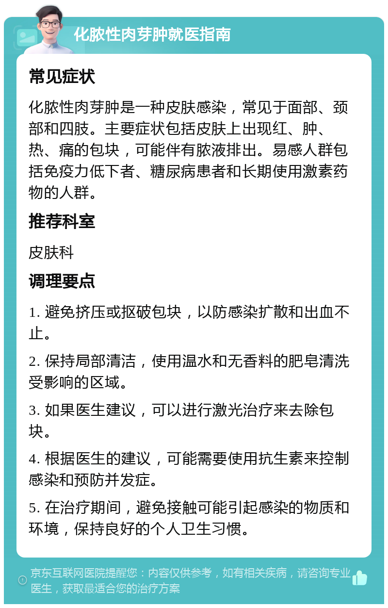 化脓性肉芽肿就医指南 常见症状 化脓性肉芽肿是一种皮肤感染，常见于面部、颈部和四肢。主要症状包括皮肤上出现红、肿、热、痛的包块，可能伴有脓液排出。易感人群包括免疫力低下者、糖尿病患者和长期使用激素药物的人群。 推荐科室 皮肤科 调理要点 1. 避免挤压或抠破包块，以防感染扩散和出血不止。 2. 保持局部清洁，使用温水和无香料的肥皂清洗受影响的区域。 3. 如果医生建议，可以进行激光治疗来去除包块。 4. 根据医生的建议，可能需要使用抗生素来控制感染和预防并发症。 5. 在治疗期间，避免接触可能引起感染的物质和环境，保持良好的个人卫生习惯。