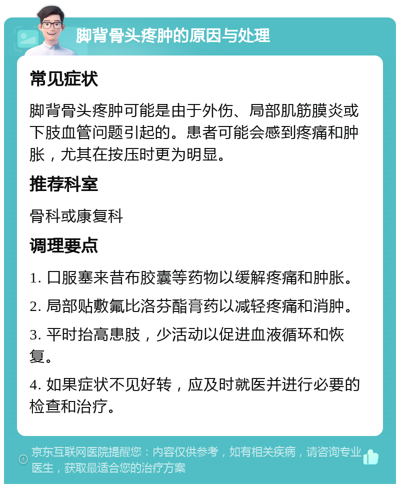 脚背骨头疼肿的原因与处理 常见症状 脚背骨头疼肿可能是由于外伤、局部肌筋膜炎或下肢血管问题引起的。患者可能会感到疼痛和肿胀，尤其在按压时更为明显。 推荐科室 骨科或康复科 调理要点 1. 口服塞来昔布胶囊等药物以缓解疼痛和肿胀。 2. 局部贴敷氟比洛芬酯膏药以减轻疼痛和消肿。 3. 平时抬高患肢，少活动以促进血液循环和恢复。 4. 如果症状不见好转，应及时就医并进行必要的检查和治疗。