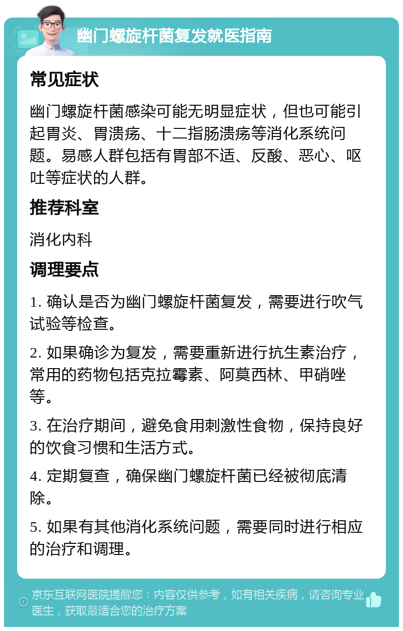 幽门螺旋杆菌复发就医指南 常见症状 幽门螺旋杆菌感染可能无明显症状，但也可能引起胃炎、胃溃疡、十二指肠溃疡等消化系统问题。易感人群包括有胃部不适、反酸、恶心、呕吐等症状的人群。 推荐科室 消化内科 调理要点 1. 确认是否为幽门螺旋杆菌复发，需要进行吹气试验等检查。 2. 如果确诊为复发，需要重新进行抗生素治疗，常用的药物包括克拉霉素、阿莫西林、甲硝唑等。 3. 在治疗期间，避免食用刺激性食物，保持良好的饮食习惯和生活方式。 4. 定期复查，确保幽门螺旋杆菌已经被彻底清除。 5. 如果有其他消化系统问题，需要同时进行相应的治疗和调理。