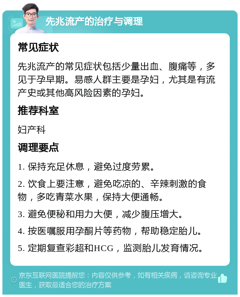 先兆流产的治疗与调理 常见症状 先兆流产的常见症状包括少量出血、腹痛等，多见于孕早期。易感人群主要是孕妇，尤其是有流产史或其他高风险因素的孕妇。 推荐科室 妇产科 调理要点 1. 保持充足休息，避免过度劳累。 2. 饮食上要注意，避免吃凉的、辛辣刺激的食物，多吃青菜水果，保持大便通畅。 3. 避免便秘和用力大便，减少腹压增大。 4. 按医嘱服用孕酮片等药物，帮助稳定胎儿。 5. 定期复查彩超和HCG，监测胎儿发育情况。