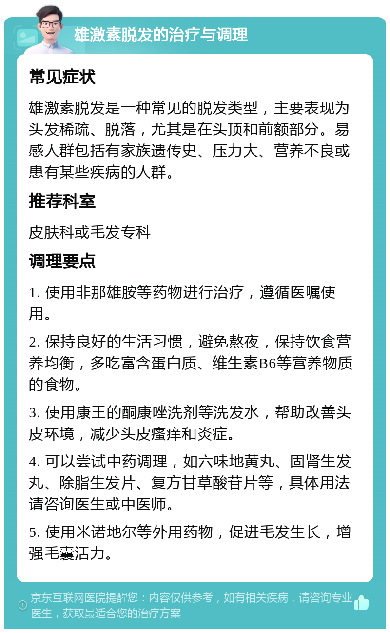 雄激素脱发的治疗与调理 常见症状 雄激素脱发是一种常见的脱发类型，主要表现为头发稀疏、脱落，尤其是在头顶和前额部分。易感人群包括有家族遗传史、压力大、营养不良或患有某些疾病的人群。 推荐科室 皮肤科或毛发专科 调理要点 1. 使用非那雄胺等药物进行治疗，遵循医嘱使用。 2. 保持良好的生活习惯，避免熬夜，保持饮食营养均衡，多吃富含蛋白质、维生素B6等营养物质的食物。 3. 使用康王的酮康唑洗剂等洗发水，帮助改善头皮环境，减少头皮瘙痒和炎症。 4. 可以尝试中药调理，如六味地黄丸、固肾生发丸、除脂生发片、复方甘草酸苷片等，具体用法请咨询医生或中医师。 5. 使用米诺地尔等外用药物，促进毛发生长，增强毛囊活力。