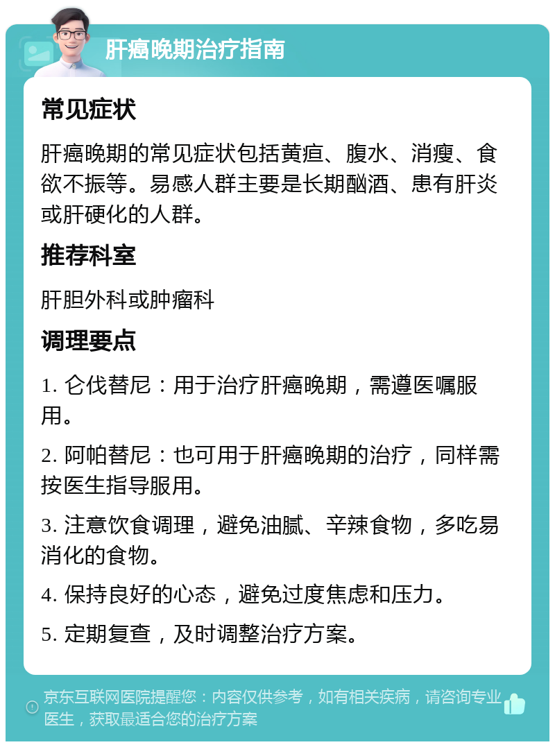 肝癌晚期治疗指南 常见症状 肝癌晚期的常见症状包括黄疸、腹水、消瘦、食欲不振等。易感人群主要是长期酗酒、患有肝炎或肝硬化的人群。 推荐科室 肝胆外科或肿瘤科 调理要点 1. 仑伐替尼：用于治疗肝癌晚期，需遵医嘱服用。 2. 阿帕替尼：也可用于肝癌晚期的治疗，同样需按医生指导服用。 3. 注意饮食调理，避免油腻、辛辣食物，多吃易消化的食物。 4. 保持良好的心态，避免过度焦虑和压力。 5. 定期复查，及时调整治疗方案。