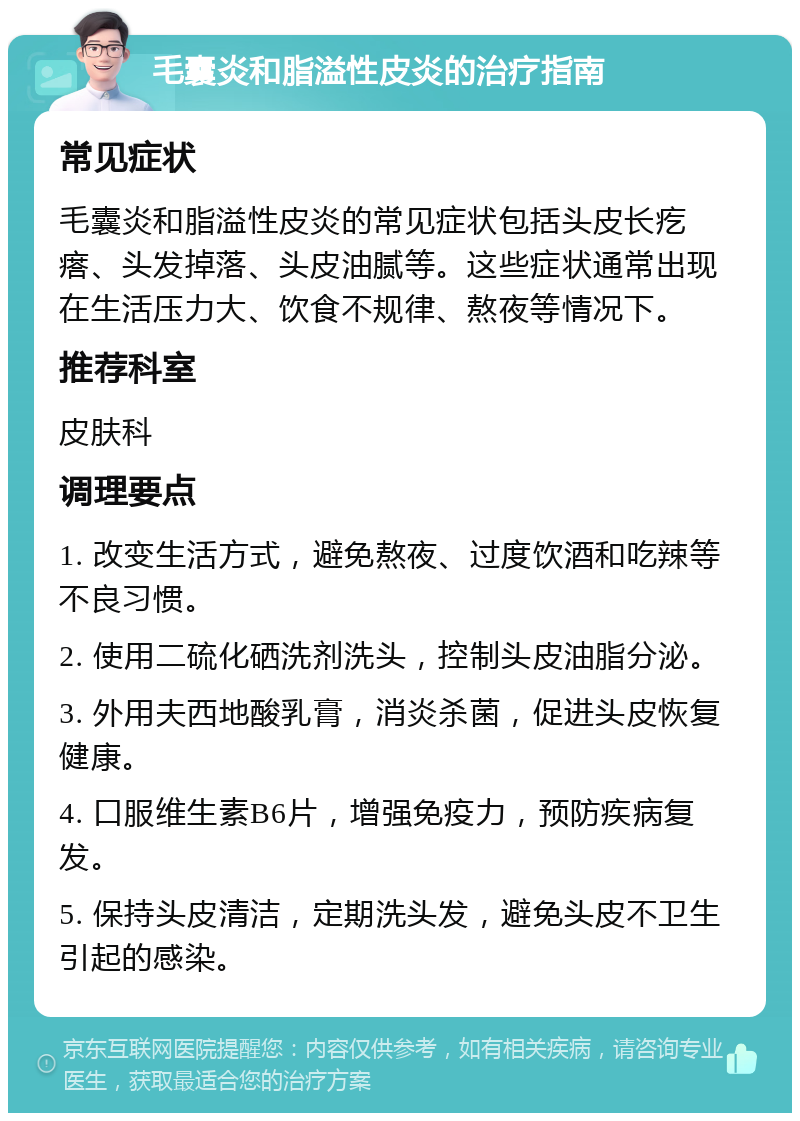 毛囊炎和脂溢性皮炎的治疗指南 常见症状 毛囊炎和脂溢性皮炎的常见症状包括头皮长疙瘩、头发掉落、头皮油腻等。这些症状通常出现在生活压力大、饮食不规律、熬夜等情况下。 推荐科室 皮肤科 调理要点 1. 改变生活方式，避免熬夜、过度饮酒和吃辣等不良习惯。 2. 使用二硫化硒洗剂洗头，控制头皮油脂分泌。 3. 外用夫西地酸乳膏，消炎杀菌，促进头皮恢复健康。 4. 口服维生素B6片，增强免疫力，预防疾病复发。 5. 保持头皮清洁，定期洗头发，避免头皮不卫生引起的感染。