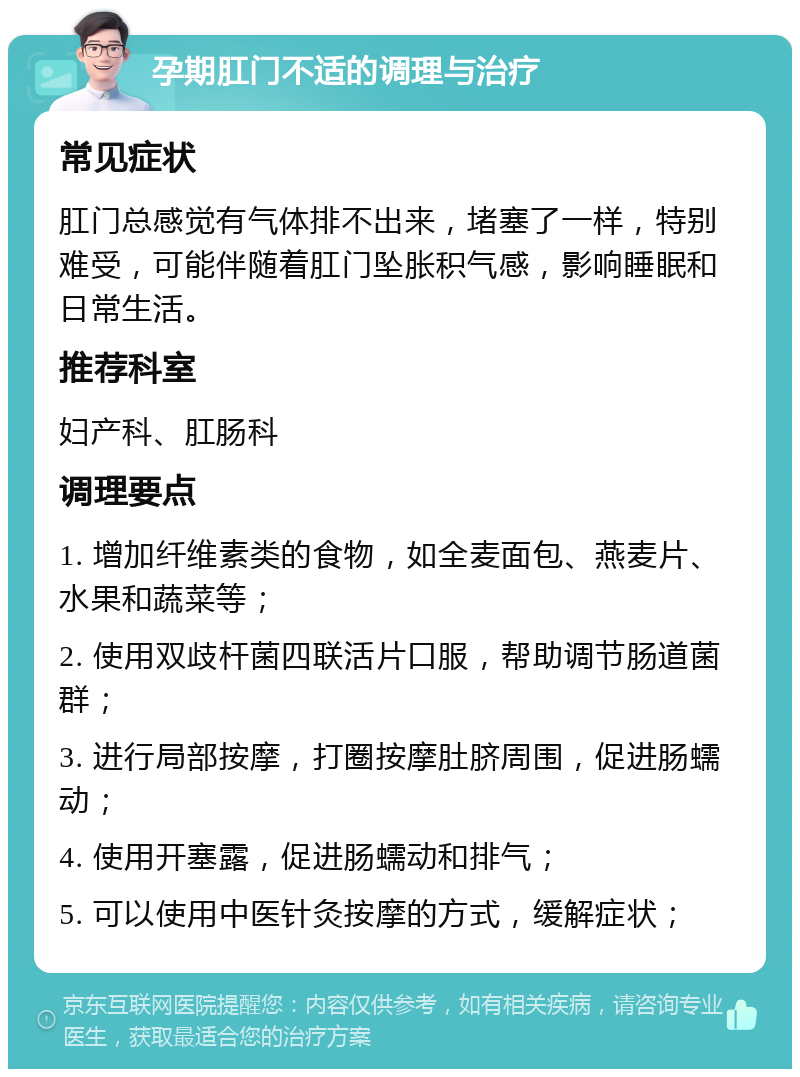 孕期肛门不适的调理与治疗 常见症状 肛门总感觉有气体排不出来，堵塞了一样，特别难受，可能伴随着肛门坠胀积气感，影响睡眠和日常生活。 推荐科室 妇产科、肛肠科 调理要点 1. 增加纤维素类的食物，如全麦面包、燕麦片、水果和蔬菜等； 2. 使用双歧杆菌四联活片口服，帮助调节肠道菌群； 3. 进行局部按摩，打圈按摩肚脐周围，促进肠蠕动； 4. 使用开塞露，促进肠蠕动和排气； 5. 可以使用中医针灸按摩的方式，缓解症状；