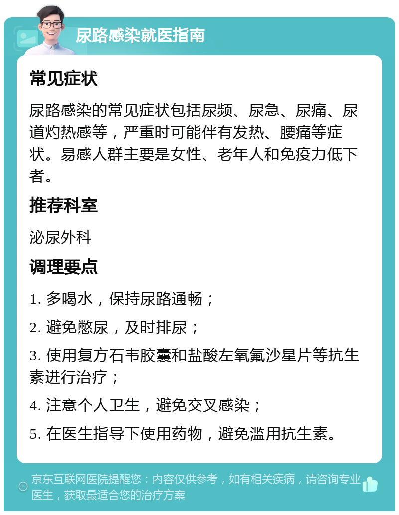 尿路感染就医指南 常见症状 尿路感染的常见症状包括尿频、尿急、尿痛、尿道灼热感等，严重时可能伴有发热、腰痛等症状。易感人群主要是女性、老年人和免疫力低下者。 推荐科室 泌尿外科 调理要点 1. 多喝水，保持尿路通畅； 2. 避免憋尿，及时排尿； 3. 使用复方石韦胶囊和盐酸左氧氟沙星片等抗生素进行治疗； 4. 注意个人卫生，避免交叉感染； 5. 在医生指导下使用药物，避免滥用抗生素。