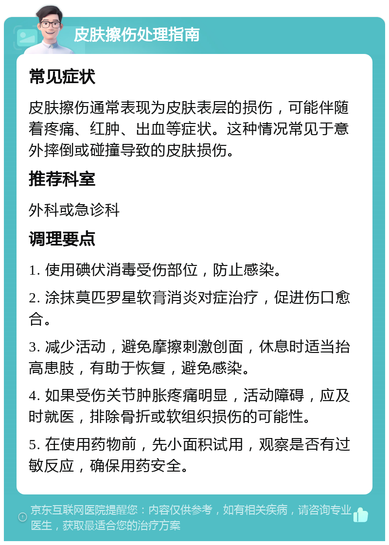 皮肤擦伤处理指南 常见症状 皮肤擦伤通常表现为皮肤表层的损伤，可能伴随着疼痛、红肿、出血等症状。这种情况常见于意外摔倒或碰撞导致的皮肤损伤。 推荐科室 外科或急诊科 调理要点 1. 使用碘伏消毒受伤部位，防止感染。 2. 涂抹莫匹罗星软膏消炎对症治疗，促进伤口愈合。 3. 减少活动，避免摩擦刺激创面，休息时适当抬高患肢，有助于恢复，避免感染。 4. 如果受伤关节肿胀疼痛明显，活动障碍，应及时就医，排除骨折或软组织损伤的可能性。 5. 在使用药物前，先小面积试用，观察是否有过敏反应，确保用药安全。