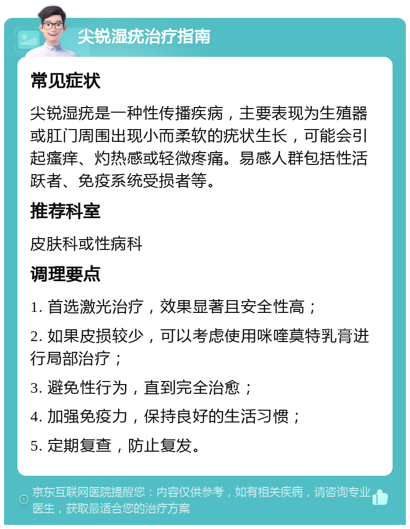 尖锐湿疣治疗指南 常见症状 尖锐湿疣是一种性传播疾病，主要表现为生殖器或肛门周围出现小而柔软的疣状生长，可能会引起瘙痒、灼热感或轻微疼痛。易感人群包括性活跃者、免疫系统受损者等。 推荐科室 皮肤科或性病科 调理要点 1. 首选激光治疗，效果显著且安全性高； 2. 如果皮损较少，可以考虑使用咪喹莫特乳膏进行局部治疗； 3. 避免性行为，直到完全治愈； 4. 加强免疫力，保持良好的生活习惯； 5. 定期复查，防止复发。