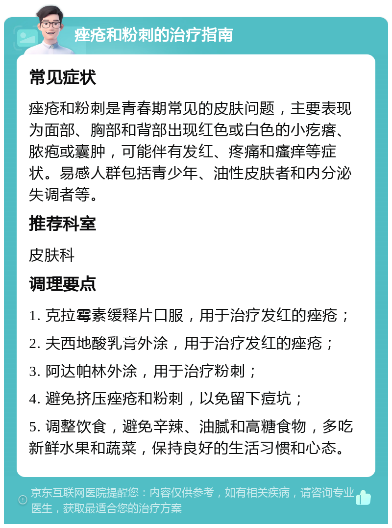 痤疮和粉刺的治疗指南 常见症状 痤疮和粉刺是青春期常见的皮肤问题，主要表现为面部、胸部和背部出现红色或白色的小疙瘩、脓疱或囊肿，可能伴有发红、疼痛和瘙痒等症状。易感人群包括青少年、油性皮肤者和内分泌失调者等。 推荐科室 皮肤科 调理要点 1. 克拉霉素缓释片口服，用于治疗发红的痤疮； 2. 夫西地酸乳膏外涂，用于治疗发红的痤疮； 3. 阿达帕林外涂，用于治疗粉刺； 4. 避免挤压痤疮和粉刺，以免留下痘坑； 5. 调整饮食，避免辛辣、油腻和高糖食物，多吃新鲜水果和蔬菜，保持良好的生活习惯和心态。