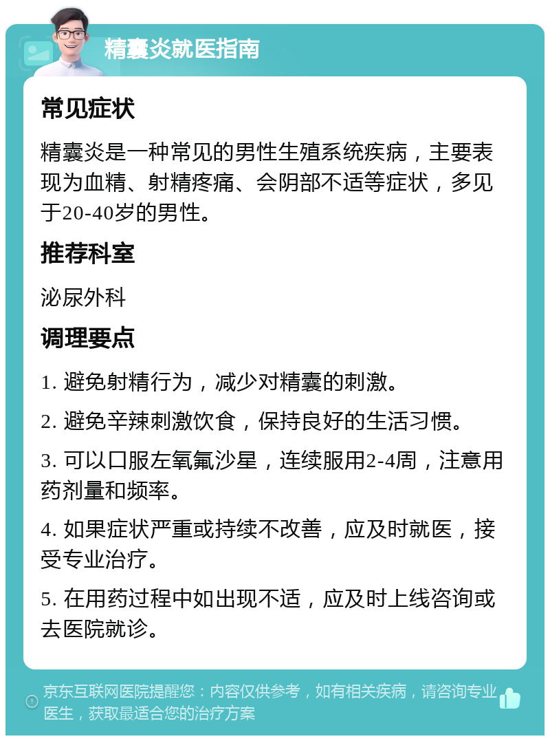 精囊炎就医指南 常见症状 精囊炎是一种常见的男性生殖系统疾病，主要表现为血精、射精疼痛、会阴部不适等症状，多见于20-40岁的男性。 推荐科室 泌尿外科 调理要点 1. 避免射精行为，减少对精囊的刺激。 2. 避免辛辣刺激饮食，保持良好的生活习惯。 3. 可以口服左氧氟沙星，连续服用2-4周，注意用药剂量和频率。 4. 如果症状严重或持续不改善，应及时就医，接受专业治疗。 5. 在用药过程中如出现不适，应及时上线咨询或去医院就诊。