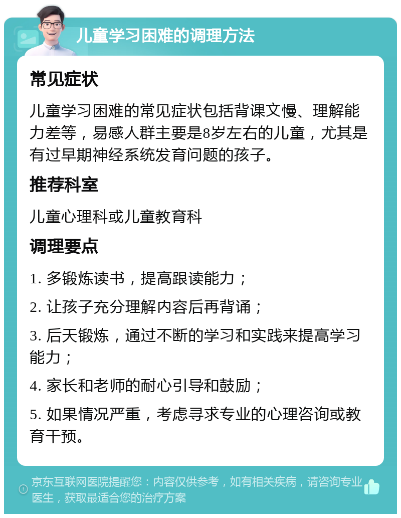 儿童学习困难的调理方法 常见症状 儿童学习困难的常见症状包括背课文慢、理解能力差等，易感人群主要是8岁左右的儿童，尤其是有过早期神经系统发育问题的孩子。 推荐科室 儿童心理科或儿童教育科 调理要点 1. 多锻炼读书，提高跟读能力； 2. 让孩子充分理解内容后再背诵； 3. 后天锻炼，通过不断的学习和实践来提高学习能力； 4. 家长和老师的耐心引导和鼓励； 5. 如果情况严重，考虑寻求专业的心理咨询或教育干预。