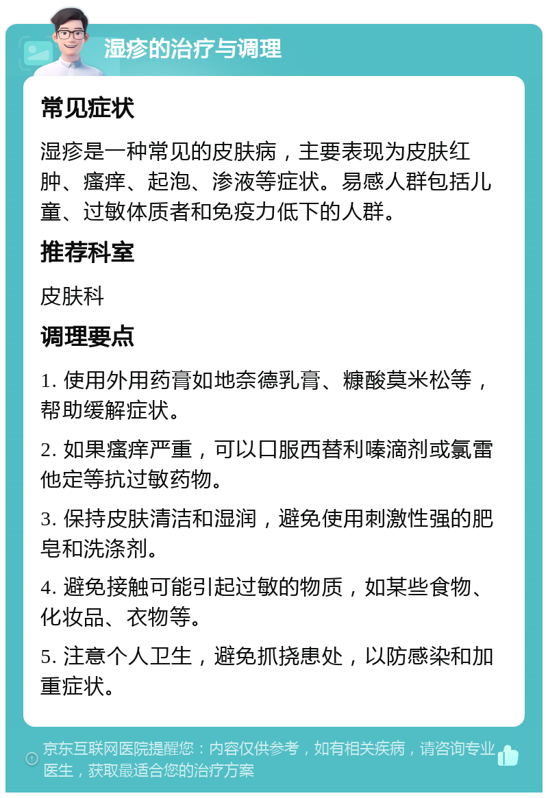 湿疹的治疗与调理 常见症状 湿疹是一种常见的皮肤病，主要表现为皮肤红肿、瘙痒、起泡、渗液等症状。易感人群包括儿童、过敏体质者和免疫力低下的人群。 推荐科室 皮肤科 调理要点 1. 使用外用药膏如地奈德乳膏、糠酸莫米松等，帮助缓解症状。 2. 如果瘙痒严重，可以口服西替利嗪滴剂或氯雷他定等抗过敏药物。 3. 保持皮肤清洁和湿润，避免使用刺激性强的肥皂和洗涤剂。 4. 避免接触可能引起过敏的物质，如某些食物、化妆品、衣物等。 5. 注意个人卫生，避免抓挠患处，以防感染和加重症状。